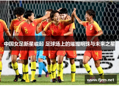 中国女足新星崛起 足球场上的璀璨明珠与未来之星
