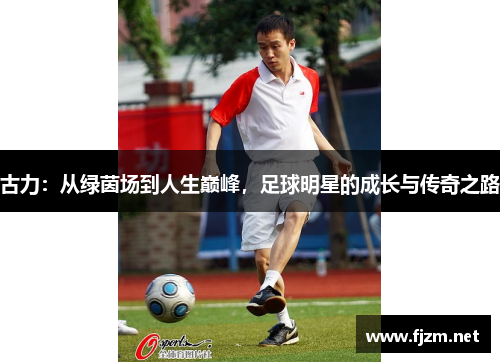 古力：从绿茵场到人生巅峰，足球明星的成长与传奇之路