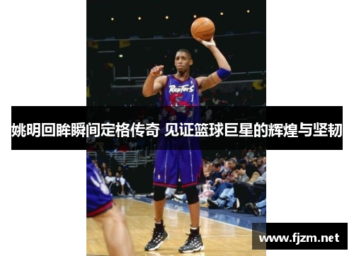 姚明回眸瞬间定格传奇 见证篮球巨星的辉煌与坚韧
