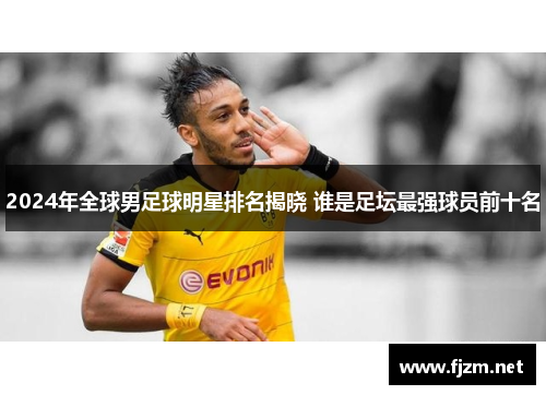 2024年全球男足球明星排名揭晓 谁是足坛最强球员前十名