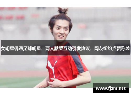 女明星偶遇足球明星，两人默契互动引发热议，网友纷纷点赞称羡