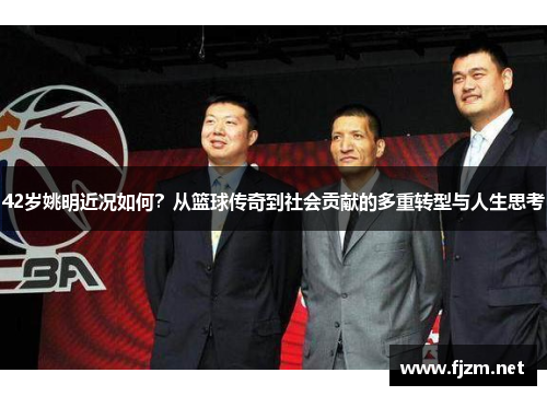 42岁姚明近况如何？从篮球传奇到社会贡献的多重转型与人生思考