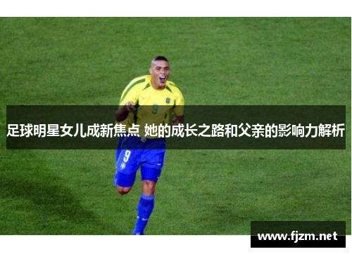 足球明星女儿成新焦点 她的成长之路和父亲的影响力解析