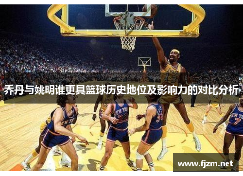乔丹与姚明谁更具篮球历史地位及影响力的对比分析