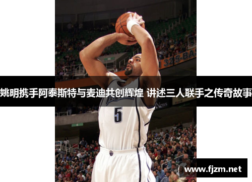 姚明携手阿泰斯特与麦迪共创辉煌 讲述三人联手之传奇故事