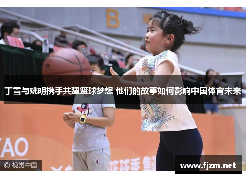 丁雪与姚明携手共建篮球梦想 他们的故事如何影响中国体育未来