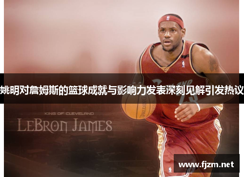 姚明对詹姆斯的篮球成就与影响力发表深刻见解引发热议