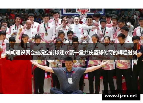 姚明退役聚会盛况空前球迷欢聚一堂共庆篮球传奇的辉煌时刻