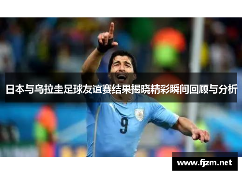 日本与乌拉圭足球友谊赛结果揭晓精彩瞬间回顾与分析